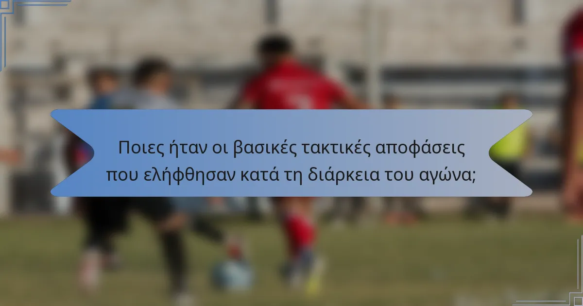 Ποιες ήταν οι βασικές τακτικές αποφάσεις που ελήφθησαν κατά τη διάρκεια του αγώνα;