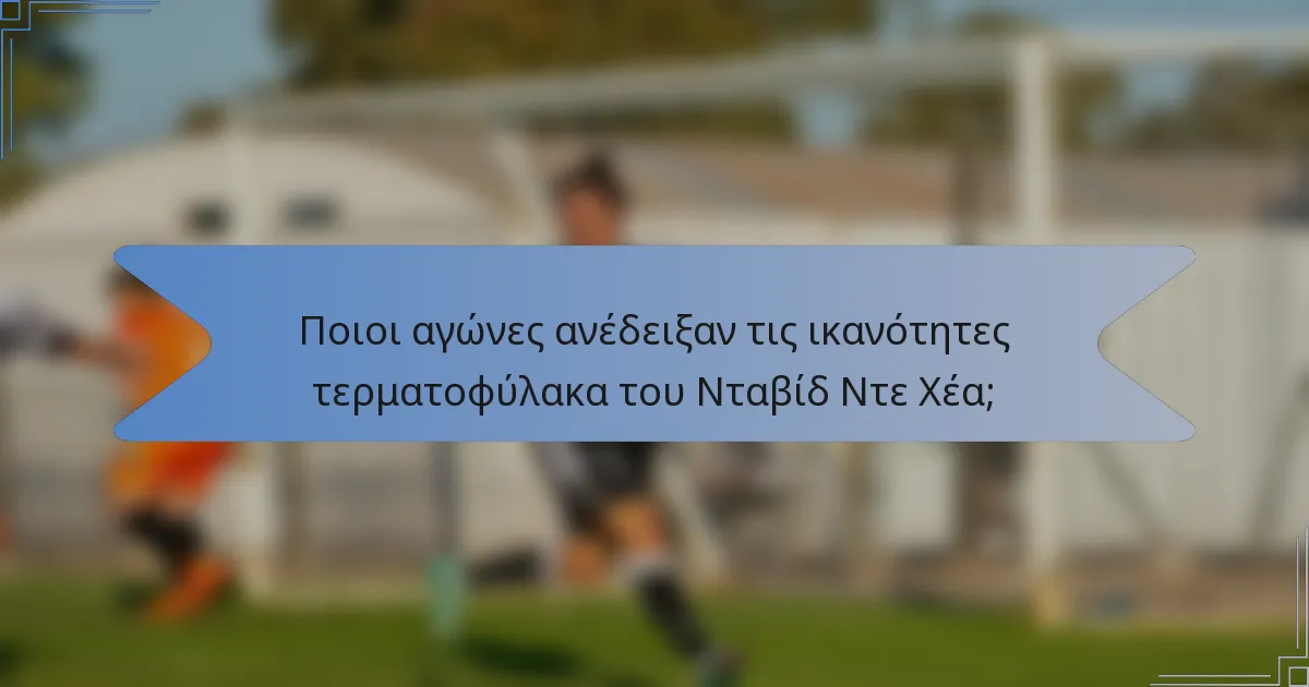 Ποιοι αγώνες ανέδειξαν τις ικανότητες τερματοφύλακα του Νταβίδ Ντε Χέα;