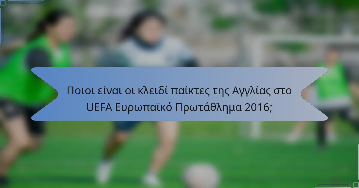 Ποιοι είναι οι κλειδί παίκτες της Αγγλίας στο UEFA Ευρωπαϊκό Πρωτάθλημα 2016;